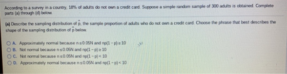 Accor ng to a survey ın a country, 18% of adults do not own a credit card Suppose a simple random sample of 300 adults is obtained. Complete parts (a) through (d) below (a) Describe the sampling distribution of p, the sample proportion of adults who do not own a credit card. Choose the phrase that best describes the shape of the sampling distribution of p below A. Approximately normal because n sOOSN and np(1-p)2 10 O B. Not normal because n s0.05N and np/(1- p)2 10 O C. Not normal because n s0.05N and np(1-p) 10 O D. Approximately normal because n s0 05N and npl-p) 10