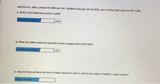 Jasmine Inc. sells a product for $56 per unit. Variable costs per unit are $33, and monthly fixed costs are $211,600. a. What
