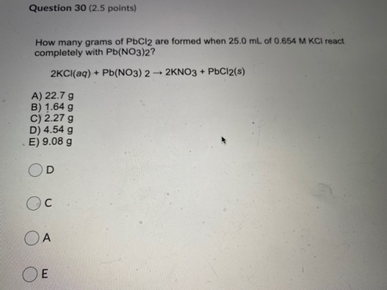 Question 30 (2.5 points) How many grams of PbCl2 are formed when 25.0 mL of 0.654 M KCl react completely with Pb(NO3)2? 2KCl(