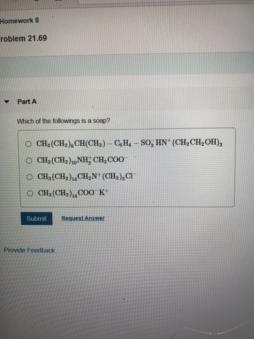 Homework 8 roblem 21.69 Part A Which of the followings is a soap? O CH(CH2), CH(CHs)-CeH-SO, HN (CH2 CH2OH), O CH (CH2)hoNH, CH,COO O CH3(CH2)4COO K Submit Request Answer Provide Feedback