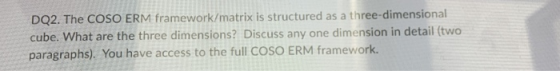 DQ2. The COSO ERM framework/matrix is structured as a three-dimensional cube. What are the three dimensions? Discuss any one