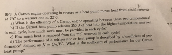 SP3. A Carnot engine operating in reverse as a heat pump moves heat from a cold reservoir at 7°C to a warmer one at 22°C. a) What is the efficiency of a Carnot engine operating between these two temperatures? b) If the Carnot heat pump releases 250 J of heat into the higher-temperature reservoir e co in each cycle, how much work must be provided in each cycle? c) How much heat is removed from the 7°C reservoir in each cycle? d) The performance of a refrigerator or heat pump is described by acoefficient of per- formance defined as K-Qc/W. What is the coefficient of performance for our Carnot heat pump?