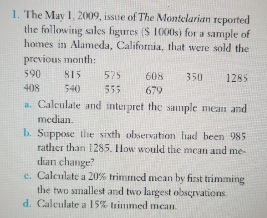 1. The May 1, 2009, issue of The Montclarian reported the following sales figures (S 1000s) for a sample of homes in Alameda, California, that were sold the previous month: 590 815 575 608 350 1285 408 540 555 679 a. Calculate and interpret the sample mean and median. b. Suppose the sixth observation had been 985 rather than 1285. How would the mean and me- dian change? C. Calculate a 20% trimmed mean by first trimming the two smallest and two largest observations. d. Calculate a l 5% trimmed mean.