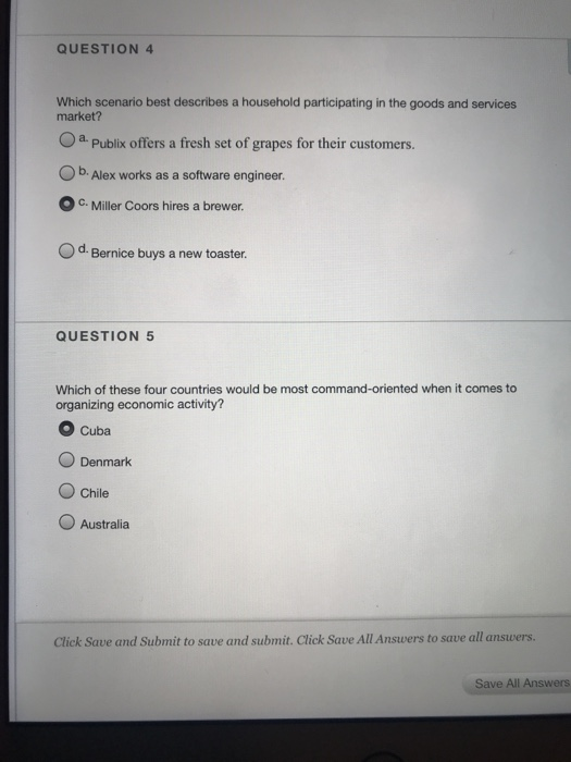 QUESTION 4 Which scenario best describes a household participating in the goods and services market? Oa Publix offers a fresh set of grapes for their customers Ob. Alex works as a software engineer. OC.Miller Coors hires a brewer. Od. Bernice buys a new toaster. QUESTION 5 Which of these four countries would be most command-oriented when it comes to organizing economic activity? O Cuba O Denmark O Chile Australia Click Save and Submit to save and submit. Click Save All Answers to save all answers. Save All Answers