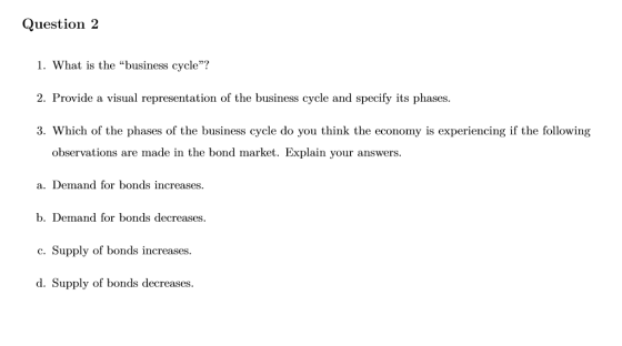 Question 2 1. What is the business cycle? 2. Provide a visual representation of the business cycle and specify its phases 3. Which of the phases of the business cycle do you think the economy is experiencing if the following observations are made in the bond market. Explain your answers. a. Demand for bonds increases. Demand for bonds decrea c.Supply of bonds increases. d. Supply of bonds decreases. b. ses