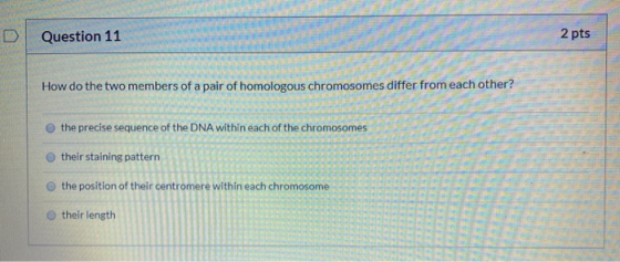 Question 11 2 pts How do the two members of a pair of homologous chromosomes differ from each other? the precise sequence of