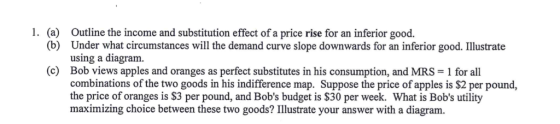 1. (a) Outline the income and substitution effect of a price rise for an inferior good. Under what circumstances will the demand curve slope downwards for an inferior good. Illustrate using a diagram. (b) (c) Bob views apples and oranges as perfect substitutes in his consumption, and MRS 1 for all combinations of the two goods in his indifference map. Suppose the price of apples is $2 per pound, the price of oranges is $3 per pound, and Bobs budget is $30 per week. What is Bobs utility maximizing choice between these two goods? Illustrate your answer with a diagram.