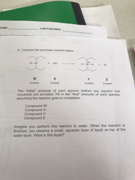 WAME: LAB PARTNER: 6. Consider the acid-base reaction below. H-N + HCI - H-N-H + Cr w 3 mmol 2 mmol O mmol Ommol The initial