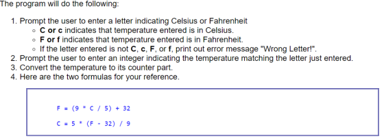 The program will do the following: 1. Prompt the user to enter a letter indicating Celsius or Fahrenheit o C or c indicates that temperature entered is in Celsius o F or f indicates that temperature entered is in Fahrenheit. o If the letter entered is not C, c, F, or f, print out error message Wrong Letter! 2. Prompt the user to enter an integer indicating the temperature matching the letter just entered 3. Convert the temperature to its counter part. 4. Here are the two formulas for your reference F (9 C 5) 32. C- 5 (F 32) 9