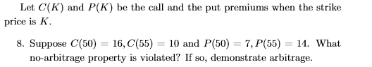 Let C(K) and P(K) be the call and the put premiums when the strike price is A 8. Suppose C(50) 16,C(55) 10 and P(50) 7, P(55) 14. What no-arbitrage property is violated? If so, demonstrate arbitrage