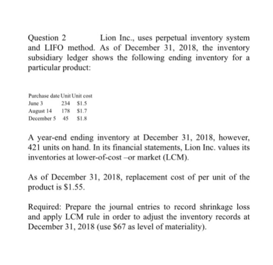 Question2 and LIFO method. As of December 31, 2018, the inventory subsidiary ledger shows the following ending inventory for a particular product: Lion Inc., uses perpetual inventory system Purchase date Unit Unit cost June 3 August 14 78 S.7 December5 45 $1.8 234 S1. A year-end ending inventory at December 31, 2018, however, 421 units on hand. In its financial statements, Lion Inc. values its inventories at lower-of-cost -or market (LCM). As of December 31, 2018, replacement cost of per unit of the product is $1.55. Required: Prepare the journal entries to record shrinkage loss and apply LCM rule in order to adjust the inventory records at December 31,2018 (use $67 as level of materiality