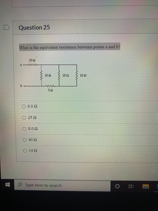 Question 25 What is the equivalent resistance between points a and b? 20 Ω 10Ω 10Ω 10Ω b 5Ω Ο 6.0Ω 25 Ω Ο 8.0Ω Ο 40Ω Ο 14 Ω T