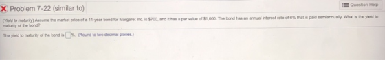 EQuestion Help X Problem 7-22 (similar to) is$700, and ithas a par vaue of $1,000. The bond has an annual iterest rate of 6% thatspad semarnualy what is the yed to Woldtomatu ty) Assume he market pric e of a 11-year bond for Margaret Inc m matunty of the bond? The yield to meturity of the bond is %. Round to two decimal places.)