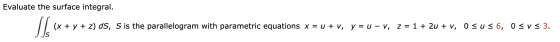 Evaluate the surface integral. (x + y + z) ds, S is the parallelogram with parametric equations x = u + v, y = u – v, z = 1 +