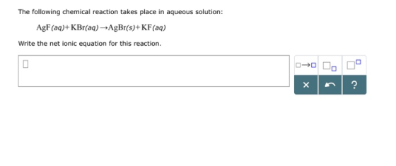 The following chemical reaction takes place in aqueous solution: AgF (aq)+KBr(a) AgBr(s)+ KF(aq) Write the net ionic equation
