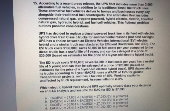 15. According to a recent press release, the UPS fleet includes more than 2,000 alternative fuel vehicles, in addition to its traditional fossil fuel truck lines. These alternative fuel vehicles deliver to homes and businesses every day alongside their traditional fuel counterparts. The alternative fleet includes compressed natural gas, propane-powered, hybrid electric, electric, liquefied natural gas, hydraulic hybrid, and fuel cell vehicles. This fictional problem outlines possible considerations. UPS has decided to replace a diesel-powered truck line in its fleet with electric hybrid drive train Class 5 trucks for environmental reasons (not cost savings). UPS has a choice between an Electric Vehicles International (EVI) electric hybrid and a similar truck manufactured by Efficient Drivetrains, Inc. (EDI). The EVI truck costs $130,000; saves $3,000 in fuel costs per year compared to the diesel truck; has a useful life of 4 years; and can be salvaged at a price of 30,000 (based on estimates for the price of a 4-year-old electric hybrid truck). The EDI truck costs $140,000; saves $4,000 in fuel costs per year; has a useful life of 5 years; and can then be salvaged at a price of $20,000 (based on estimates for the price of a 5-year-old electric hybrid truck). UPS depreciates its trucks according to 5-year MACRS, uses a WACC of 15% for ground transportation projects, and has a tax rate of 35%. Working capital is unaffected by truck replacement. Assume inflation is 0% Which electric hybrid truck should UPS optimally select? Base your decision on an EAC analysis and assume the EAC for EDI is 27,093. a. EAC(EVI) 27,003 < EAC(EDI)- 27,093; EVI is preferred b. EAC(EVI) 25,853 < EAC(EDI) 27,093; EVI is preferred c. EAC(EVI) 30,961 > EAC(EDI) 27,093; EDI is preferred d. EAC(EVI) 28,415> EAC(EDI) 27,093; EDI is preferred