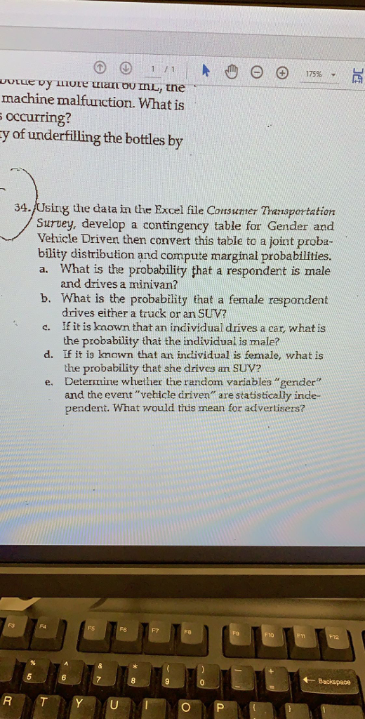 1/ 1 machine malfunction. What is occurring? y of underfilling the bottles by 34./Using the data in the Excel file Consumer Transportation Survey, develop a contingency table for Gender and Vehicle Driven then convert this table to a joint proba- bility distribution and compute marginal probabilities a. What is the probability that a respondent is male b. What is the probability that a female respondent c. If it is known that an individual drives a car, what is d. If it is known that an individual is female, what is e. Determine whether the random variables gender and drives a minivan? drives either a truck or an SUV? the probability that the individual is male? the probability that she drives am SUV? and the eventvebicle driven are statistically inde pendent. What would this mean for advertisers? F5 F6 10 Backspace O P