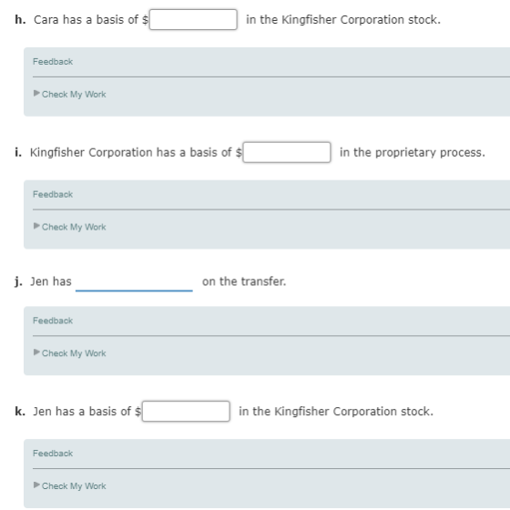 h. Cara has a basis of in the Kingfisher Corporation stock Feedback Check My Work i. Kingfisher Corporation has a basis of $ in the proprietary process. Feedback Check My Work j. Jen has on the transfer Feedback Check My Work k. Jen has a basis of $ in the Kingfisher Corporation stock Feedback Check My Work