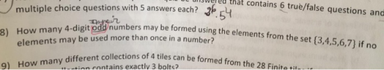 multiple choice questions with 5 answers each? ereu that contains 6 truè/false questions and 54 mbrs may be formed using the elements from the set (3,4,5,6,7) if no How many 4-digit pdd y 4-digit odd b 8) 8) How man number? ollections of 4 tiles can be formed from the 28 Finite ti elements may be used more than once in a tian eontains exactlv 3 bolts
