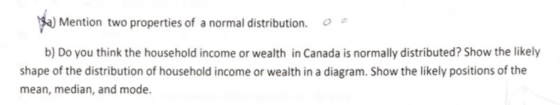 a) Mention two properties of a normal distribution. b) Do you think the household income or wealth in Canada is normally distributed? Show the likely shape of the distribution of household income or wealth in a diagram. Show the likely positions of the mean, median, and mode.