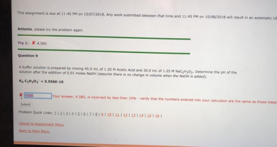 assignment is due at 11:45 PM on 10/07/2018. Any work submited between that time and 11:45 PM on 10/08/2018 will result in an a utomatic 10 Antonio, please try the problem again. Try 1: X 4.58s Question 9 A buffer solution is prepared by mixing 45.0 mL of 1.20 M Acetic Acid and 30.0 ml of 1.25 M Nac2H302. Determine the pH of the solution after the addition of 0.01 moles NaOH (assume there is no change in volume when the NaOH is added) Kb C2H302 5.556E-10 Your answer, 4.585, i is incorrect by less than 10%-verify that the numbers entered into your calculator are the same as those listed 4,585 Submit Problem Quick Links: 112121,ΙΣΙ6izi819110111 I 12112114 115116 1 Cancel to Assigoment Menu Back to Main Menu