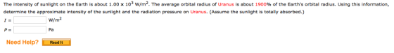 The intensity of sunlight on the Earth is about 1.00 x 103 w/m2. The average orbital radius of Uranus is about 1900% of the Earths orbital radius. Using this information, determine the approximate intensity of the sunlight and the radiation pressure on Uranus. (Assume the sunlight is totally absorbed.) 1= P= W/m2 Pa Need Help Read It