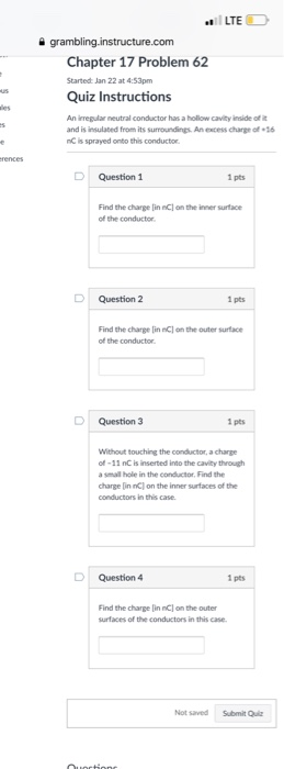 LTE com Chapter 17 Problem 62 Started: Jan 22 at 4:53pm Quiz Instructions An irregular neutral conductor has a hollow cavity inside of i and is insulated from its surroundings An excess charge of 6 nC is sprayed onto this conductor D Question 1 1 pts Find the charge [in nCl on the inner surface of the conductor D Question 2 1 pts Find the charge [in nCl on the outer surface of the conductor D Question 3 1 pts Without touching the conductor, a charge of-11 nC is inserted into the cavilty through a smal hole in the conductor, Find the charge [in nC] on the inner surfaces of the conductors in this case D Question 4 1 pts Find the charge [in nC) on the outer surfaces of the conductors in this case Not saved Submit Quiz