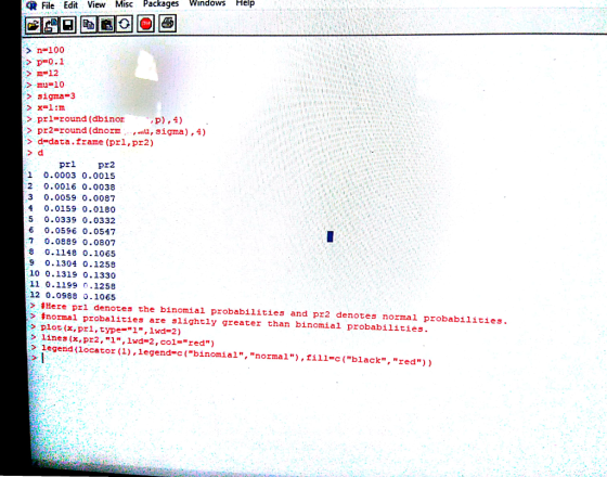 File Edit View Misc Packages windows Help Tol n-100 > m=12 > mu=10 >sigma 3 > prl-round (dbinor > pr2-round (dnom ,sigma),4) d-data.frame (pri,pr2) > d 1 0.0003 0.0015 2 0.0016 0.0038 3 0.0059 0.0087 4 0.0159 0.0180 5 0.0339 0.0332 6 0.0596 0.0547 7 0.0889 0.0807 8 0.1148 0.1065 9 0.1304 0.1258 10 0.1319 0.1330 11 0.1199 0.1258 12 0.0988 0.1065 > #Here pri denotes the binomial probabilities and pr2 denotes normal probabilities. > 噩normal probalities are slightly greater than binomial probabilities. > plot (x,pr1,type=1, lwd=2) > lines (x, pr2,1, Iwd-2 , col=red ) egend (ocator(),legend-c (binomial, normal),fill-c(black, red))