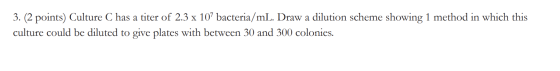 3. (2 points) Culture C has a titer of 2.3 x 107 bacteria/mL. Draw a dilution scheme showing 1 method in which this culture c