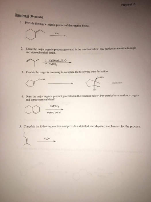 Page 8 of 10 Question 8 (10 points) 1. Provide the major organic product of the reaction below. HBr 2. Draw the major organic product generated in the reaction below. Pay paricular atention to regio- and stereochemical detail. 2. NaBH 3. Provide the reagents necessary to complete the following transformation. Draw the major organic product generated in the reaction below. Pay particular attention to regio- and stereochemical detail. 4. KMnO warm, conc 5. Complete the following reaction and provide a detailed, step-by-step mechanism for the process.