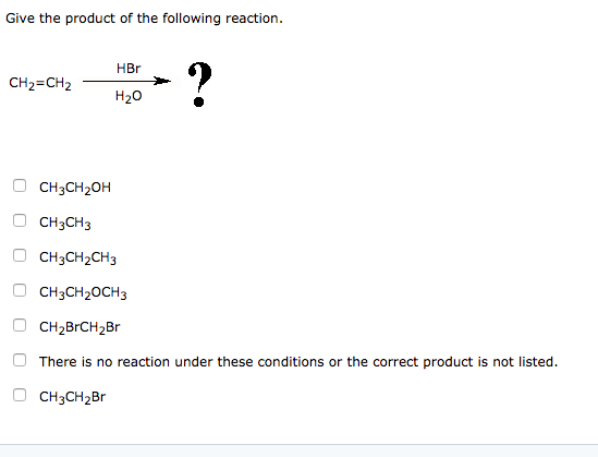 Give the product of the following reaction. HBr CH2=CH2 H20 CH3CH3 CH3CH2CH3 CH3CH2OCH3 CH2BrCH2Br There is no reaction under these conditions or the correct product is not listed