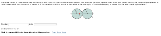 The figure shows, in cross section, two solid spheres with uniformly distributed charge throughout their volumes. Each has radius R. Point P lies on a line connecting the centers of the spheres, at radial distance R/6 from the center of sphere 1. If the net electric field at point is zero, what is the ratio 92/Q1 of the total charge q2 in sphere 2 to the total charge q1 in sphere 1? Number the tolerance is +/-2% Click if you would like to Show Work for this question: Qen Show Work Units