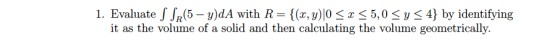 1. Evaluate S SR(5 – y)dA with R= {(x, y)|0 SX 55,0 Sy < 4} by identifying it as the volume of a solid and then calculating t