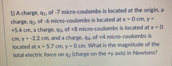 1) A charge, q1, of -7 micro-coulombs is located at the origin, a charge. a2, of -6 micro-coulombs is located at x -0 cm. y- +5.4 cm, a charge, q3, of +8 micro-coulombs is located at x -o cm, y -2.2 cm, and a charge, g4, of +4 micro-coulombs is located at x 5.7 cm. y- 0 cm. What is the magnitude of the total electric force on q2 (charge on the ty axis) in Newtons?
