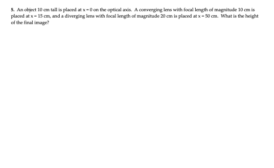 5. An object 10 cm tall is placed at x = 0 on the optical axis. A converging lens with focal length of magnitude 10 cm is pla