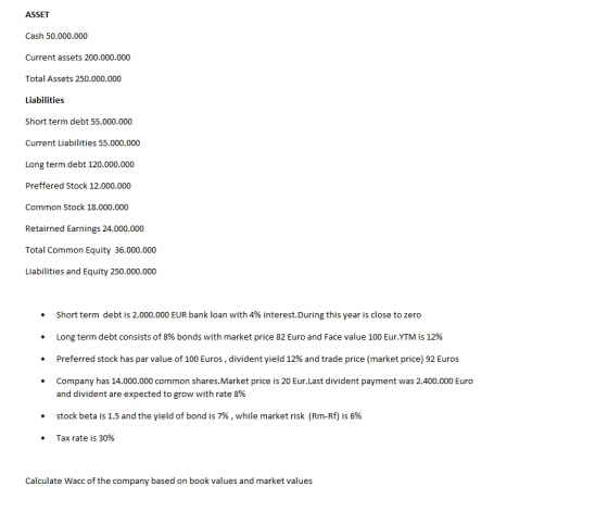 ASSET Cash 50.000.000 Current assets 200.000.000 Total Assets 250.000.000 Liabilities Short term debt 55.000.000 Current Liabilities 55.000.000 Long term debt 120.000.000 Preffered Stock 12.000.000 Common Stock 18.000.000 Retairned Earnings 24.000.000 Total Common Equity 36.000.000 Liabilities and Equity 250.000.000 short term debt is 2.000.000 EUR bank loan with 496 interest.During this year is close to zero Long term debt consists of 8% bonds with market price 82 Euro and Face value 100 Eur.YTM is 12% Preferred stock has par value of 100 Euros, divident yield 12% and trade price (market price) 92 Euros Company has 14.000.000 common shares.Market price is 20 Eur.Last divident payment was 2.400.000 Euro . · . and divident are expected to grow with rate 8% stock beta is 1.5 and the yield of bond is 7% , while market risk (Rm-Rf) is 6% Tax rate is 30% . · Calculate Wacc of the company based on book values and market values