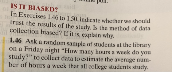 e poll IS IT BIASED? In Exercises 1.46 to 1.50, ndicate whether we should trust the results of the study. Is the method of data collection biased? If it is, explain why. 1.46 Ask a random sample of students at the library on a Friday night How many hours a week do you study? to collect data to estimate the average num ber of hours a week that all college students study