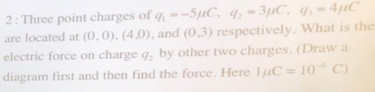 2: Three point charges of g-SuC g-3C, -4 are located at (0,0).(4.0), and (0.3) respectively. What is the electric force on charge g by other two charges. (Draw a diagram first and then find the force. Here -10 c
