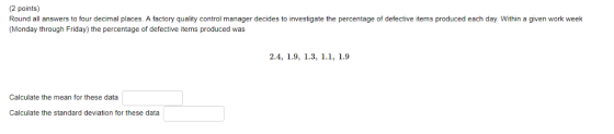 2 points) Round all answers to four decimal places. A factory quality control manager decides to investigate the percentage of defective items produced each day. Within a given work week (Monday through Friday) the percentage of defective items produced was Calculate the mean for these data Calculate the standard deviation for these data