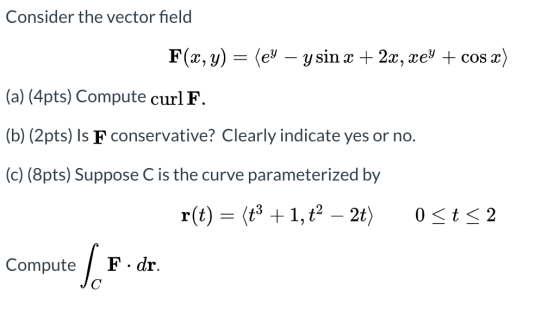 Consider the vector field F(x, y) = (ey – ysin x + 2x, xey + cos x) (a) (4pts) Compute curl F. (b) (2pts) Is F conservative?