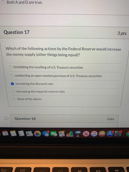 Both A and D are true. Question 17 3 pts Which of the following actions by the Federal Reserve would increase the money suppl
