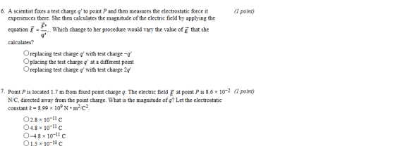 6. A scientist fixes a test charge q to point P and then measures the electrostatic force it (1 point) experiences there. She then calculates the magnitude of the electric field by applying the equation calculates? E- . . which change to her procedure would vary the value of that she Oreplacing test charge with test charge-a Oplacing the test charge q at a different point Oreplacing test charge q with test charge 2q 7. Point P is located 1.7 m from fixed point charge g. The electric field E at point P is 8.6x 102 (1 point) N/C, directed away from the point charge. What is the magnitude of q? Let the electrostatic constant k 8.99 x 10N-m2/c2 O2.8 x 1011c 04.8 x 10-11 c O-4.8 x 10-11 c 1.5 x 10-10 c