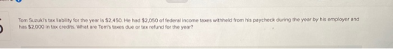 Tom Suzukis tax liability for the year is $2,450. He had $2,050 of federal income taxes withheld from his paycheck during th
