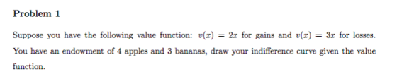 Problem 1 Suppose you have the following value function: ()-2r for gains and()3r for losses. You have an endowment of 4 apples and 3 bananas, draw your indifference curve given the value function.