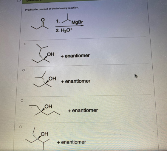 Predict the product of the following reaction. 1. MgBr 2. H3O+ O OH + enantiomer o OH + enantiomer O OH + enantiomer OH : + e