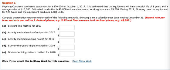 Question 1 Skysong Company purchased equipment for $270,000 on October 1, 2017. It is estimated that the equipment will have a useful life of 8 years and a salvage value of $15,000. Estimated production is 40,800 units and estimated working hours are 19,700. During 2017, Skysong uses the equipment for 520 hours and the equipment produces 1,000 units Compute depreciation expense under each of the following methods. Skysong is on a calendar-year basis ending December 31. (Round rate per hour and rate per unit to 2 decimal places, e.g. 5.35 and final answers to 0 decimal places, e.g. 45,892.) (a) Straight-line method for 2017 (b) Activity method (units of output) for 2017 (c) Activity method (working hours) for 2017 (d) Sum-of-the-years-digits method for 2019 (e) Double-declining-balance method for 2018 Click if you would like to Show Work for this question: Open Show Work