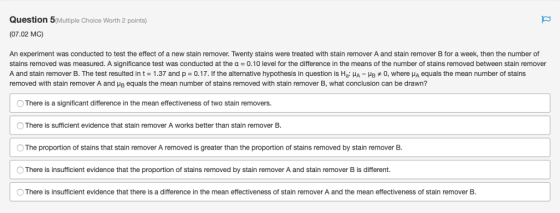 Question 5Multiple Choice Worth 2 points) (07.02 MC An experiment was conducted to test the effect of a new stain remover. Twenty stains were treated with stain remover A and stain remover B for a week, then the number of stains removed was measured. A significance test was conducted at the a 0.10 level for the difference in the means of the number of stains removed between stain remover A and stain remover B. The test resulted in t = 1.37 and p = 0.17. If the alternative hypothesis in question is Ha·HA-Hs 0, where μΑ equals the mean number of stains removed with stain remover A and μΒ equals the mean number of stains removed with stain remover B, what conclusion can be drawn? O There is a significant difference in the mean effectiveness of two stain removers. O There is sufficient evidence that stain remover A works better than stain remover B. OThe proportion of stains that stain remover A removed is greater than the proportion of stains removed by stain remover B O There is insufficient evidence that the proportion of stains removed by stain remover A and stain remover B is different. There is insufficient evidence that there is a difference in the mean effectiveness of stain remover A and the mean effectiveness of stain remover B