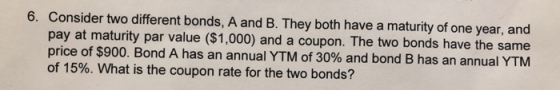 6. Consider two different bonds, A and B. They both have a maturity of one year, and pay at maturity par value ($1,000) and a