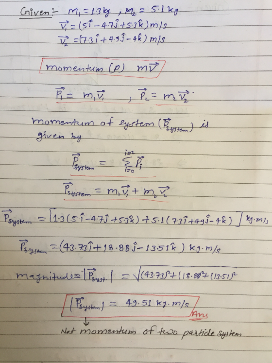 Given M, = 1.3 kg , M₂ = 5.1kg v=(5-4.79 +5.3%) m/s V =(7.3 î +4.99 - 4£ ) mis momentum (P) mi) P = mu , p = mi momentum of s