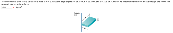 The uniform solid block in Fig. 11-36 has a mass of M = 5.35 kg and edge lengths a = 16.0 cm, b = 26.5 cm, and c = 2.25 cm. C